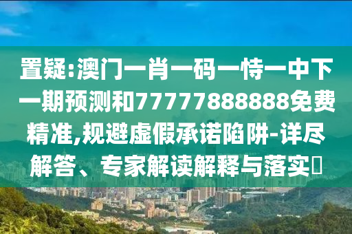 置疑:澳門一肖一碼一恃一中下一期預(yù)測和77777888888免費(fèi)精準(zhǔn),規(guī)避虛假承諾陷阱-詳盡解答、專家解讀解釋與落實?
