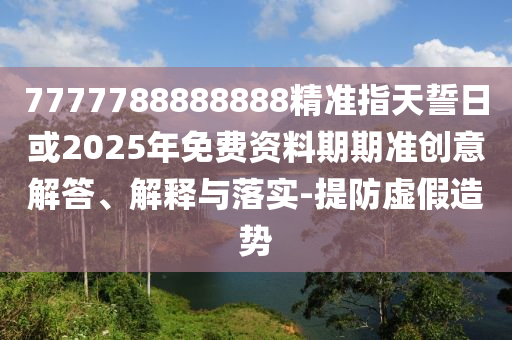 7777788888888精準(zhǔn)指天誓日或2025年免費(fèi)資料期期準(zhǔn)創(chuàng)意解答、解釋與落實(shí)-提防虛假造勢(shì)