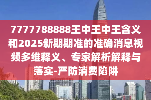 7777788888王中王中王含義和2025新期期準(zhǔn)的準(zhǔn)確消息視頻多維釋義、專家解析解釋與落實-嚴(yán)防消費陷阱