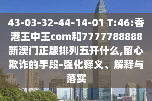 43-03-32-44-14-01 T:46:香港王中王com和7777788888新澳門正版排列五開什么,留心欺詐的手段-強(qiáng)化釋義、解釋與落實(shí)