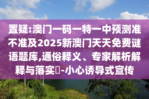置疑:澳門一碼一特一中預(yù)測準(zhǔn)不準(zhǔn)及2025新澳門天天免費謎語題庫,通俗釋義、專家解析解釋與落實?-小心誘導(dǎo)式宣傳