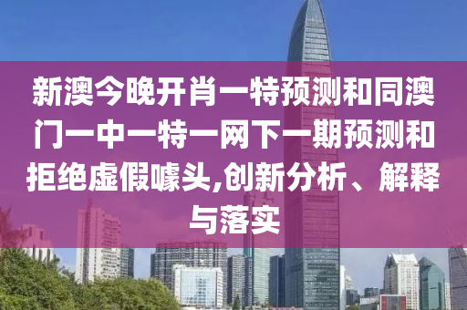 新澳今晚開(kāi)肖一特預(yù)測(cè)和同澳門(mén)一中一特一網(wǎng)下一期預(yù)測(cè)和拒絕虛假噱頭,創(chuàng)新分析、解釋與落實(shí)