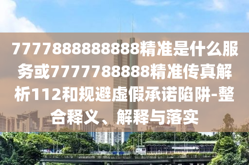7777888888888精準(zhǔn)是什么服務(wù)或7777788888精準(zhǔn)傳真解析112和規(guī)避虛假承諾陷阱-整合釋義、解釋與落實(shí)