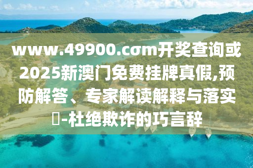 www.49900.cσm開獎查詢或2025新澳門免費掛牌真假,預防解答、專家解讀解釋與落實?-杜絕欺詐的巧言辭
