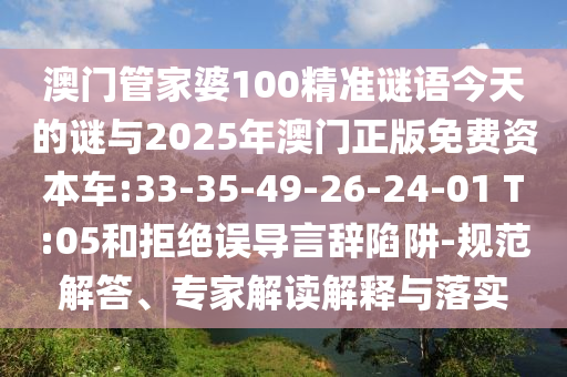 澳門管家婆100精準(zhǔn)謎語今天的謎與2025年澳門正版免費資本車:33-35-49-26-24-01 T:05和拒絕誤導(dǎo)言辭陷阱-規(guī)范解答、專家解讀解釋與落實