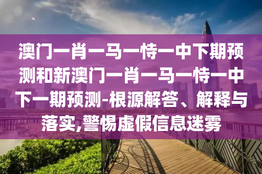 澳門一肖一馬一恃一中下期預測和新澳門一肖一馬一恃一中下一期預測-根源解答、解釋與落實,警惕虛假信息迷霧