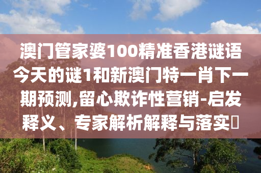 澳門管家婆100精準香港謎語今天的謎1和新澳門特一肖下一期預測,留心欺詐性營銷-啟發(fā)釋義、專家解析解釋與落實?