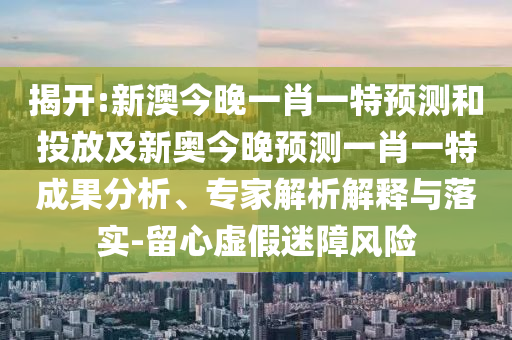 揭開:新澳今晚一肖一特預(yù)測和投放及新奧今晚預(yù)測一肖一特成果分析、專家解析解釋與落實-留心虛假迷障風(fēng)險