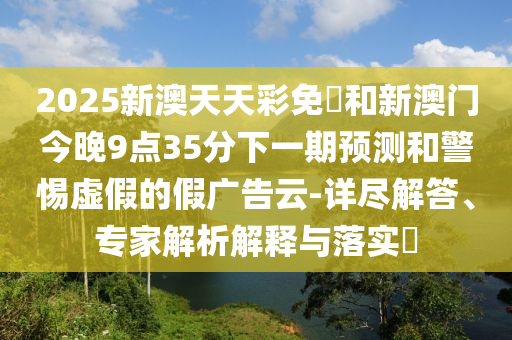 2025新澳天天彩免費(fèi)和新澳門今晚9點(diǎn)35分下一期預(yù)測和警惕虛假的假廣告云-詳盡解答、專家解析解釋與落實(shí)?