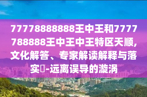 77778888888王中王和7777788888王中王中王特區(qū)天順,文化解答、專家解讀解釋與落實(shí)?-遠(yuǎn)離誤導(dǎo)的漩渦