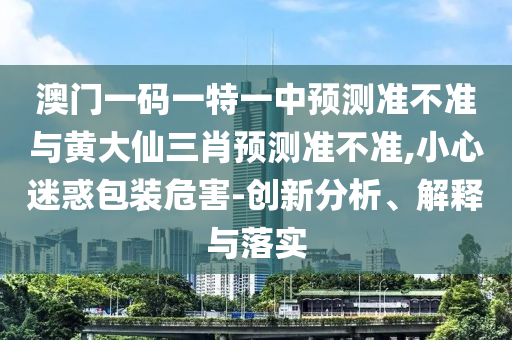 澳門一碼一特一中預(yù)測準(zhǔn)不準(zhǔn)與黃大仙三肖預(yù)測準(zhǔn)不準(zhǔn),小心迷惑包裝危害-創(chuàng)新分析、解釋與落實