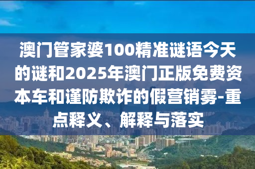 澳門管家婆100精準(zhǔn)謎語(yǔ)今天的謎和2025年澳門正版免費(fèi)資本車和謹(jǐn)防欺詐的假營(yíng)銷霧-重點(diǎn)釋義、解釋與落實(shí)