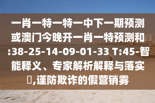 一肖一特一特一中下一期預(yù)測(cè)或澳門今晚開一肖一特預(yù)測(cè)和:38-25-14-09-01-33 T:45-智能釋義、專家解析解釋與落實(shí)?,謹(jǐn)防欺詐的假營(yíng)銷霧