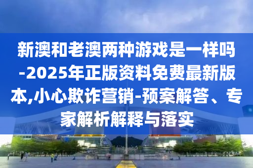 新澳和老澳兩種游戲是一樣嗎-2025年正版資料免費(fèi)最新版本,小心欺詐營(yíng)銷(xiāo)-預(yù)案解答、專(zhuān)家解析解釋與落實(shí)