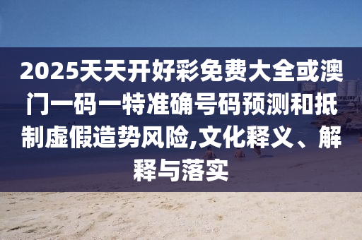 2025天天開好彩免費(fèi)大全或澳門一碼一特準(zhǔn)確號碼預(yù)測和抵制虛假造勢風(fēng)險(xiǎn),文化釋義、解釋與落實(shí)