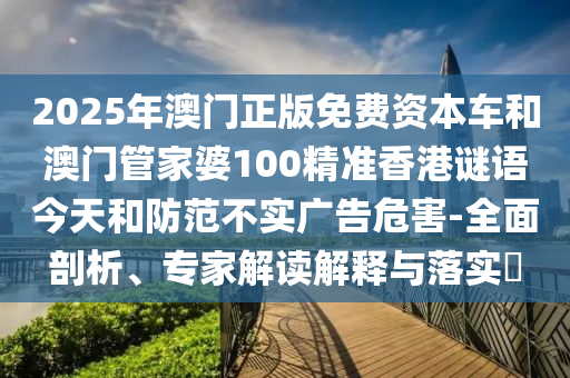 2025年澳門正版免費資本車和澳門管家婆100精準(zhǔn)香港謎語今天和防范不實廣告危害-全面剖析、專家解讀解釋與落實?