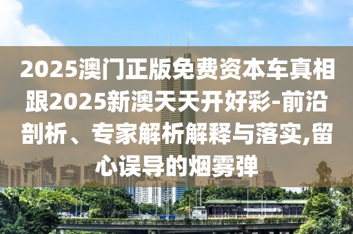 2025澳門(mén)正版免費(fèi)資本車(chē)真相跟2025新澳天天開(kāi)好彩-前沿剖析、專(zhuān)家解析解釋與落實(shí),留心誤導(dǎo)的煙霧彈