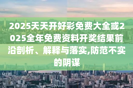 2025天天開好彩免費(fèi)大全或2025全年免費(fèi)資料開獎(jiǎng)結(jié)果前沿剖析、解釋與落實(shí),防范不實(shí)的陰謀