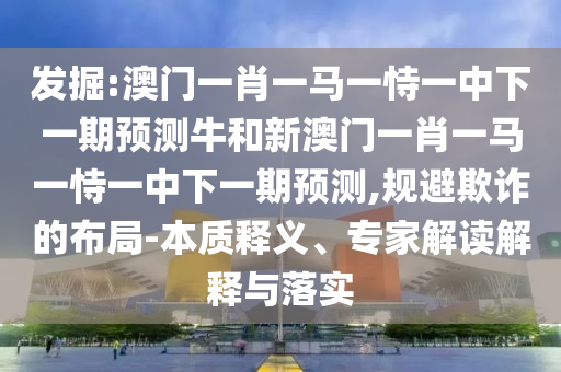 發(fā)掘:澳門(mén)一肖一馬一恃一中下一期預(yù)測(cè)牛和新澳門(mén)一肖一馬一恃一中下一期預(yù)測(cè),規(guī)避欺詐的布局-本質(zhì)釋義、專(zhuān)家解讀解釋與落實(shí)
