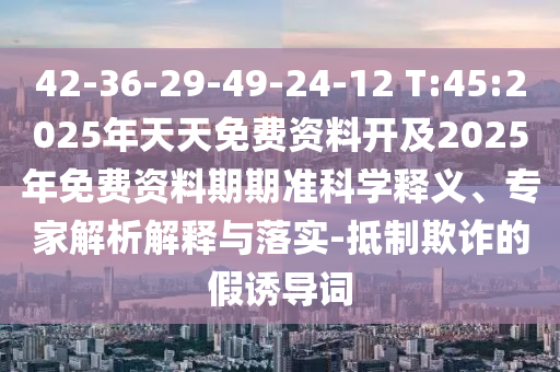 42-36-29-49-24-12 T:45:2025年天天免費資料開及2025年免費資料期期準科學釋義、專家解析解釋與落實-抵制欺詐的假誘導詞