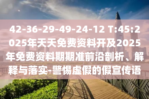42-36-29-49-24-12 T:45:2025年天天免費資料開及2025年免費資料期期準(zhǔn)前沿剖析、解釋與落實-警惕虛假的假宣傳語