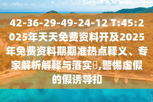 42-36-29-49-24-12 T:45:2025年天天免費資料開及2025年免費資料期期準熱點釋義、專家解析解釋與落實?,警惕虛假的假誘導扣