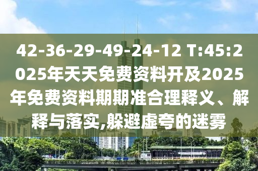 42-36-29-49-24-12 T:45:2025年天天免費(fèi)資料開及2025年免費(fèi)資料期期準(zhǔn)合理釋義、解釋與落實(shí),躲避虛夸的迷霧
