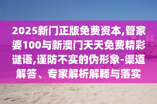 2025新門正版免費(fèi)資本,管家婆100與新澳門天天免費(fèi)精彩謎語,謹(jǐn)防不實(shí)的偽形象-渠道解答、專家解析解釋與落實(shí)