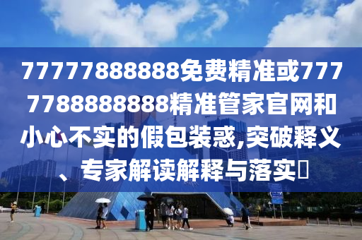 77777888888免費精準或7777788888888精準管家官網(wǎng)和小心不實的假包裝惑,突破釋義、專家解讀解釋與落實?