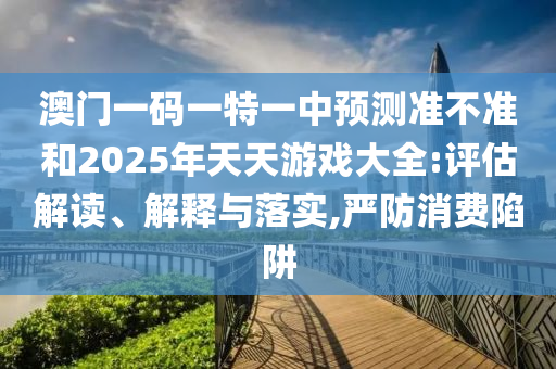 澳門一碼一特一中預(yù)測準(zhǔn)不準(zhǔn)和2025年天天游戲大全:評估解讀、解釋與落實(shí),嚴(yán)防消費(fèi)陷阱