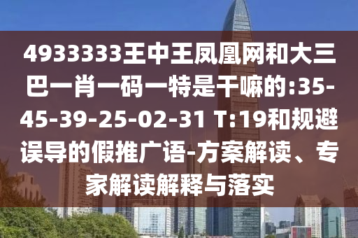 4933333王中王鳳凰網(wǎng)和大三巴一肖一碼一特是干嘛的:35-45-39-25-02-31 T:19和規(guī)避誤導(dǎo)的假推廣語(yǔ)-方案解讀、專家解讀解釋與落實(shí)