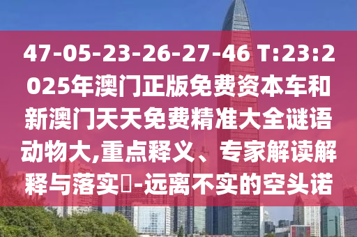 47-05-23-26-27-46 T:23:2025年澳門(mén)正版免費(fèi)資本車(chē)和新澳門(mén)天天免費(fèi)精準(zhǔn)大全謎語(yǔ)動(dòng)物大,重點(diǎn)釋義、專(zhuān)家解讀解釋與落實(shí)?-遠(yuǎn)離不實(shí)的空頭諾