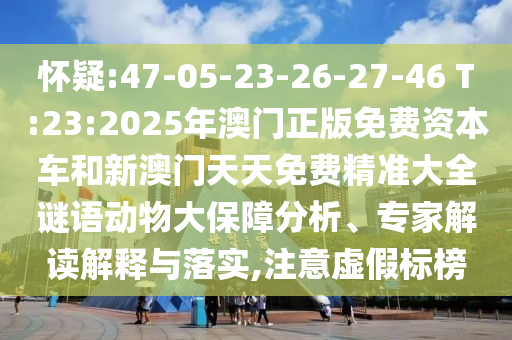 懷疑:47-05-23-26-27-46 T:23:2025年澳門正版免費資本車和新澳門天天免費精準大全謎語動物大保障分析、專家解讀解釋與落實,注意虛假標榜