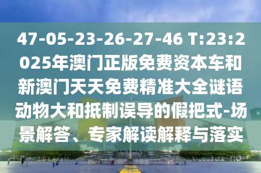 47-05-23-26-27-46 T:23:2025年澳門正版免費(fèi)資本車和新澳門天天免費(fèi)精準(zhǔn)大全謎語動(dòng)物大和抵制誤導(dǎo)的假把式-場景解答、專家解讀解釋與落實(shí)