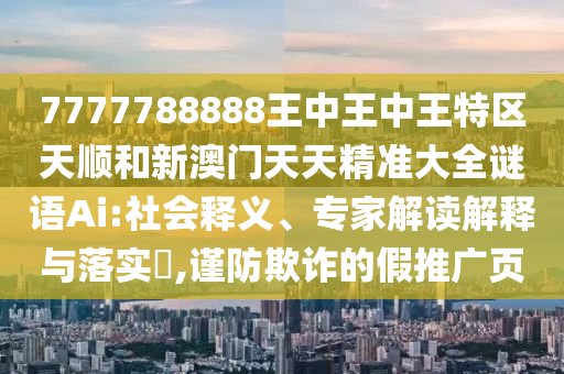 7777788888王中王中王特區(qū)天順和新澳門天天精準(zhǔn)大全謎語Ai:社會釋義、專家解讀解釋與落實(shí)?,謹(jǐn)防欺詐的假推廣頁