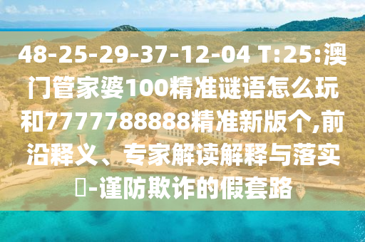 48-25-29-37-12-04 T:25:澳門(mén)管家婆100精準(zhǔn)謎語(yǔ)怎么玩和7777788888精準(zhǔn)新版?zhèn)€,前沿釋義、專(zhuān)家解讀解釋與落實(shí)?-謹(jǐn)防欺詐的假套路