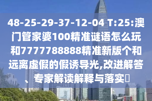 48-25-29-37-12-04 T:25:澳門管家婆100精準(zhǔn)謎語怎么玩和7777788888精準(zhǔn)新版?zhèn)€和遠(yuǎn)離虛假的假誘導(dǎo)光,改進(jìn)解答、專家解讀解釋與落實?