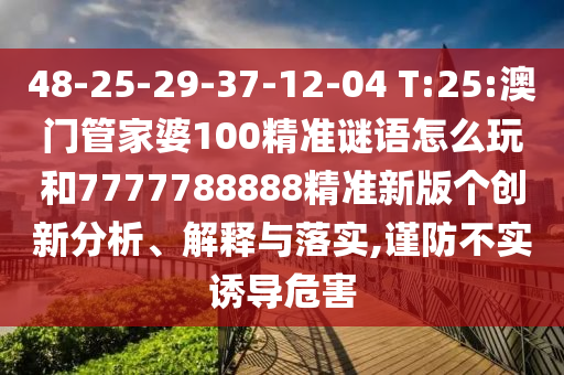 48-25-29-37-12-04 T:25:澳門管家婆100精準(zhǔn)謎語怎么玩和7777788888精準(zhǔn)新版?zhèn)€創(chuàng)新分析、解釋與落實(shí),謹(jǐn)防不實(shí)誘導(dǎo)危害