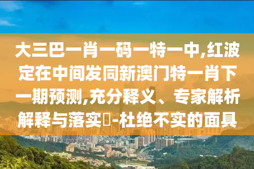 大三巴一肖一碼一特一中,紅波定在中間發(fā)同新澳門特一肖下一期預(yù)測,充分釋義、專家解析解釋與落實(shí)?-杜絕不實(shí)的面具