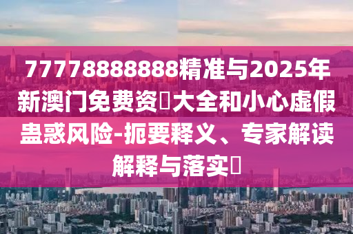 77778888888精準(zhǔn)與2025年新澳門免費(fèi)資枓大全和小心虛假蠱惑風(fēng)險(xiǎn)-扼要釋義、專家解讀解釋與落實(shí)?