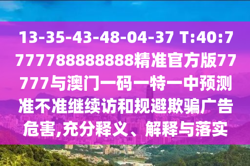 13-35-43-48-04-37 T:40:7777788888888精準(zhǔn)官方版77777與澳門(mén)一碼一特一中預(yù)測(cè)準(zhǔn)不準(zhǔn)繼續(xù)訪和規(guī)避欺騙廣告危害,充分釋義、解釋與落實(shí)