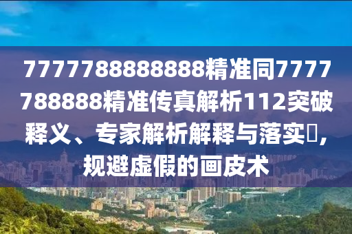 7777788888888精準(zhǔn)同7777788888精準(zhǔn)傳真解析112突破釋義、專家解析解釋與落實(shí)?,規(guī)避虛假的畫皮術(shù)