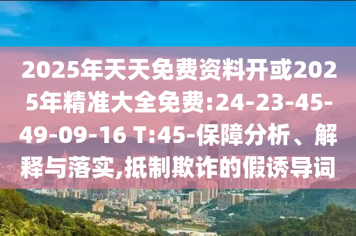 2025年天天免費資料開或2025年精準大全免費:24-23-45-49-09-16 T:45-保障分析、解釋與落實,抵制欺詐的假誘導詞