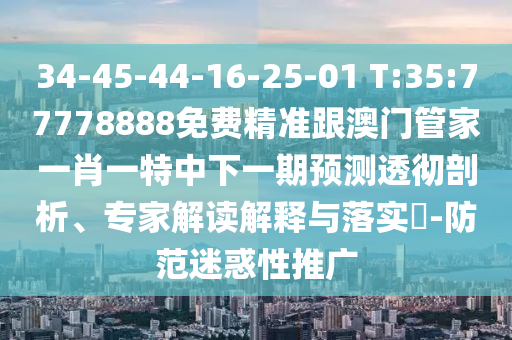34-45-44-16-25-01 T:35:77778888免費精準跟澳門管家一肖一特中下一期預測透徹剖析、專家解讀解釋與落實?-防范迷惑性推廣