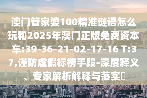 澳門管家婆100精準(zhǔn)謎語(yǔ)怎么玩和2025年澳門正版免費(fèi)資本車:39-36-21-02-17-16 T:37,謹(jǐn)防虛假標(biāo)榜手段-深度釋義、專家解析解釋與落實(shí)?