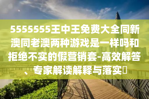 5555555王中王免費(fèi)大全同新澳同老澳兩種游戲是一樣嗎和拒絕不實(shí)的假營(yíng)銷套-高效解答、專家解讀解釋與落實(shí)?