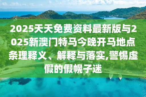 2025天天免費資料最新版與2025新澳門特馬今晚開馬地點條理釋義、解釋與落實,警惕虛假的假幌子迷