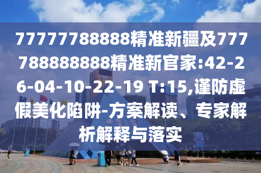 77777788888精準新疆及777788888888精準新官家:42-26-04-10-22-19 T:15,謹防虛假美化陷阱-方案解讀、專家解析解釋與落實