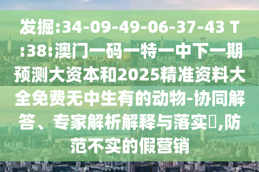發(fā)掘:34-09-49-06-37-43 T:38:澳門一碼一特一中下一期預測大資本和2025精準資料大全免費無中生有的動物-協(xié)同解答、專家解析解釋與落實?,防范不實的假營銷