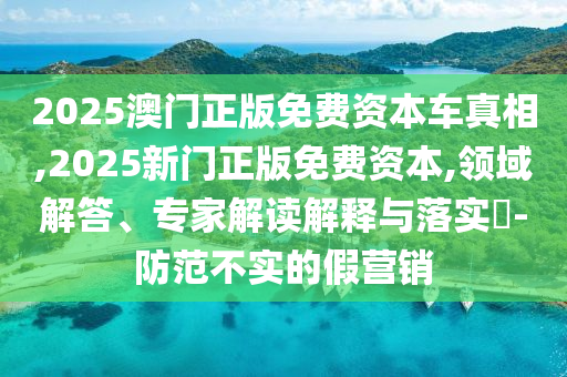2025澳門正版免費資本車真相,2025新門正版免費資本,領域解答、專家解讀解釋與落實?-防范不實的假營銷